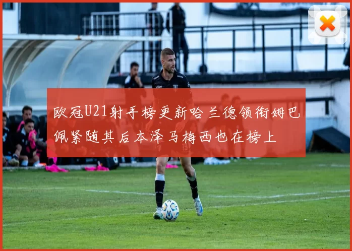 欧冠U21射手榜更新哈兰德领衔姆巴佩紧随其后本泽马梅西也在榜上