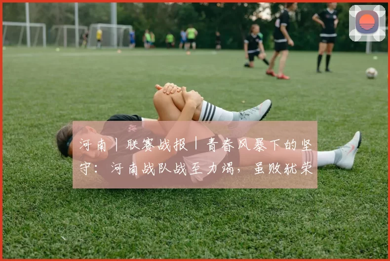 河南丨联赛战报|青春风暴下的坚守:河南战队战至力竭,虽败犹荣展团队风貌