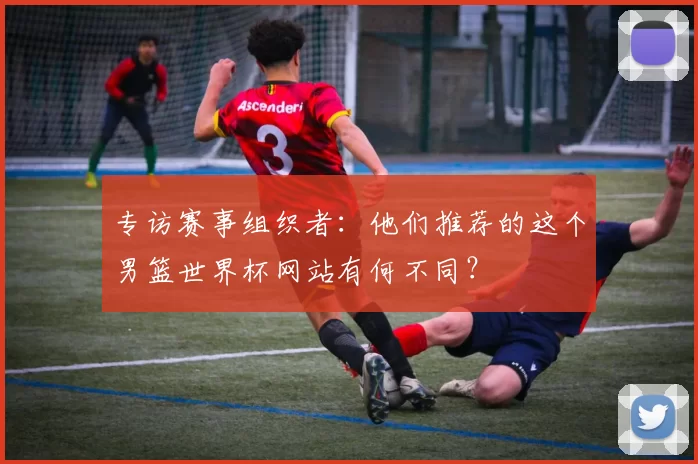 专访赛事组织者:他们推荐的这个男篮世界杯网站有何不同?