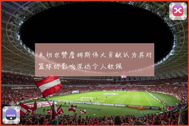 米切尔赞詹姆斯伟大贡献认为其对篮球的影响深远令人钦佩