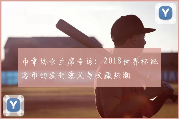 币章协会主席专访:2018世界杯纪念币的发行意义与收藏热潮