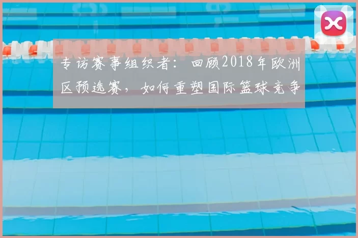 专访赛事组织者:回顾2018年欧洲区预选赛,如何重塑国际篮球竞争格局