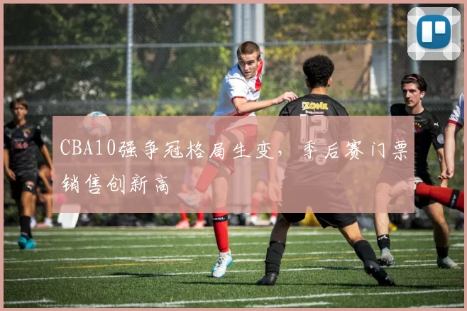 CBA10强争冠格局生变,季后赛门票销售创新高