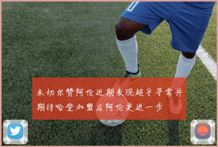 米切尔赞阿伦近期表现超乎寻常并期待哈登加盟后阿伦更进一步