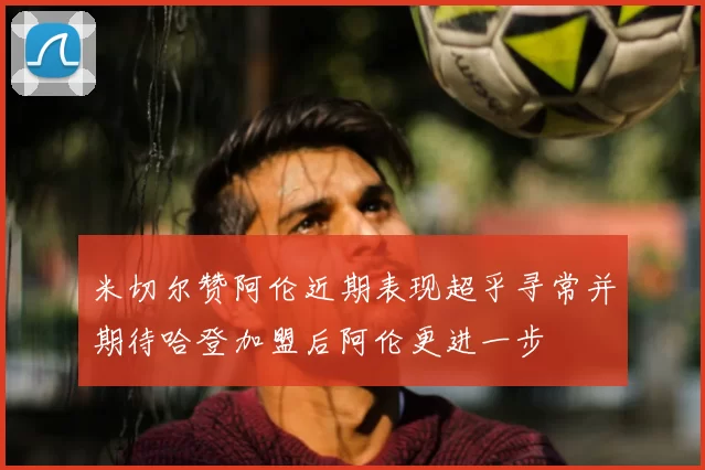 米切尔赞阿伦近期表现超乎寻常并期待哈登加盟后阿伦更进一步