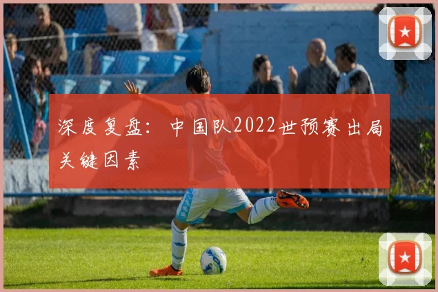 深度复盘:中国队2022世预赛出局关键因素