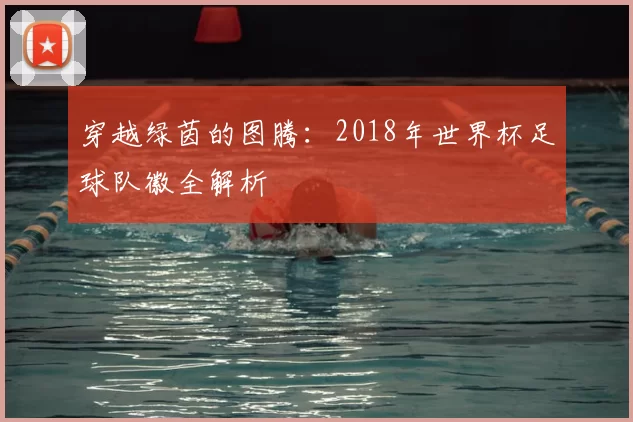 穿越绿茵的图腾:2018年世界杯足球队徽全解析