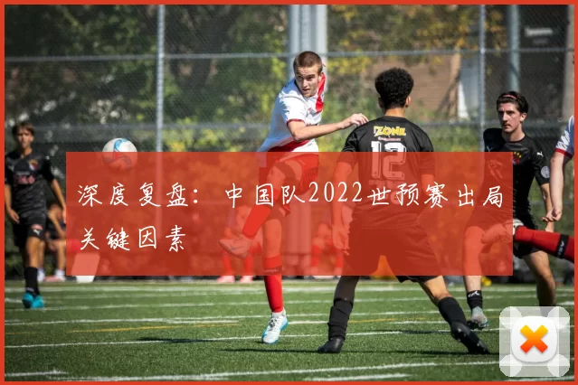 深度复盘：中国队2022世预赛出局关键因素