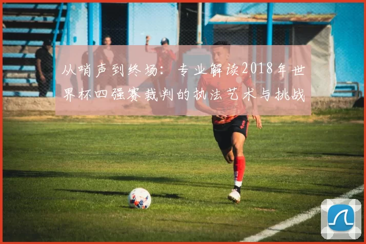 从哨声到终场:专业解读2018年世界杯四强赛裁判的执法艺术与挑战