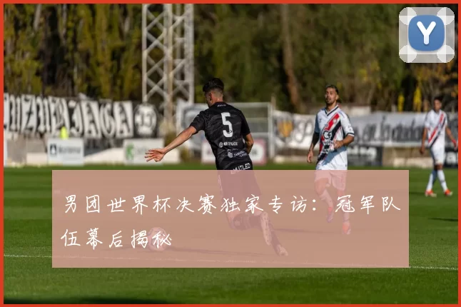 男团世界杯决赛独家专访:冠军队伍幕后揭秘