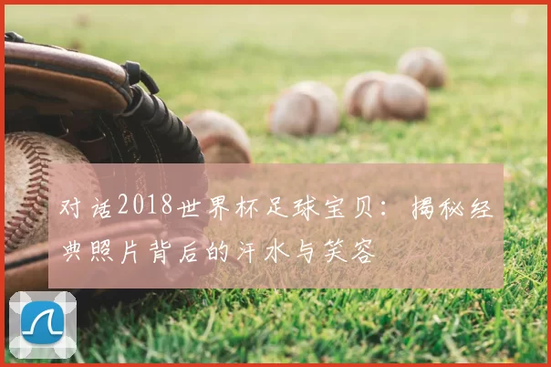 对话2018世界杯足球宝贝:揭秘经典照片背后的汗水与笑容