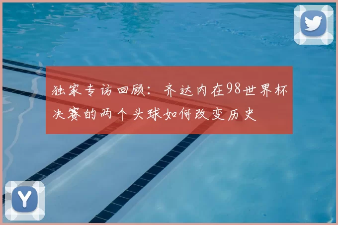 独家专访回顾:齐达内在98世界杯决赛的两个头球如何改变历史
