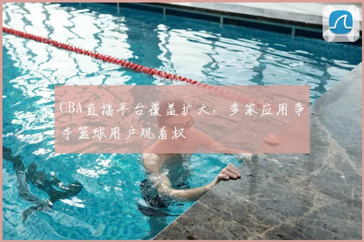CBA直播平台覆盖扩大,多家应用争夺篮球用户观看权