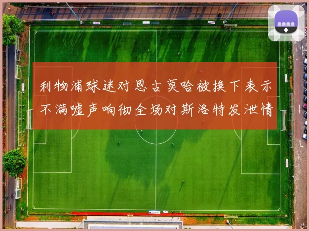 利物浦球迷对恩古莫哈被换下表示不满嘘声响彻全场对斯洛特发泄情绪