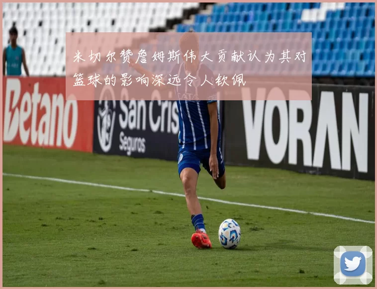 米切尔赞詹姆斯伟大贡献认为其对篮球的影响深远令人钦佩