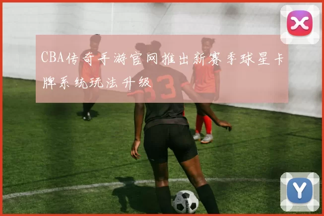 CBA传奇手游官网推出新赛季球星卡牌系统玩法升级