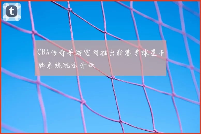 CBA传奇手游官网推出新赛季球星卡牌系统玩法升级