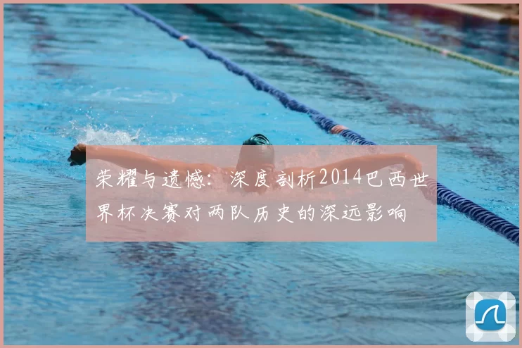 荣耀与遗憾:深度剖析2014巴西世界杯决赛对两队历史的深远影响