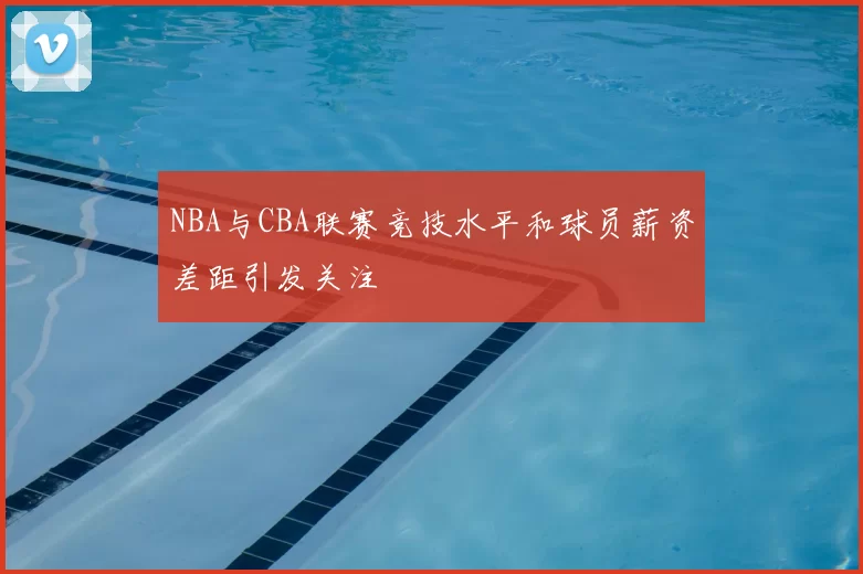 NBA与CBA联赛竞技水平和球员薪资差距引发关注