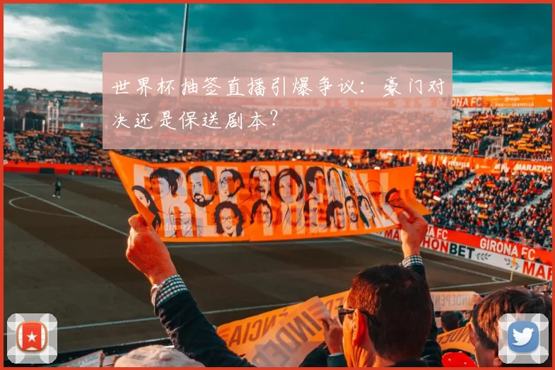 世界杯抽签直播引爆争议:豪门对决还是保送剧本?