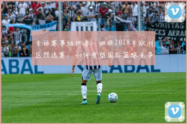 专访赛事组织者：回顾2018年欧洲区预选赛，如何重塑国际篮球竞争格局