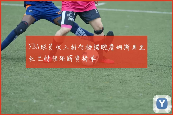 NBA球员收入排行榜揭晓詹姆斯库里杜兰特领跑薪资榜单
