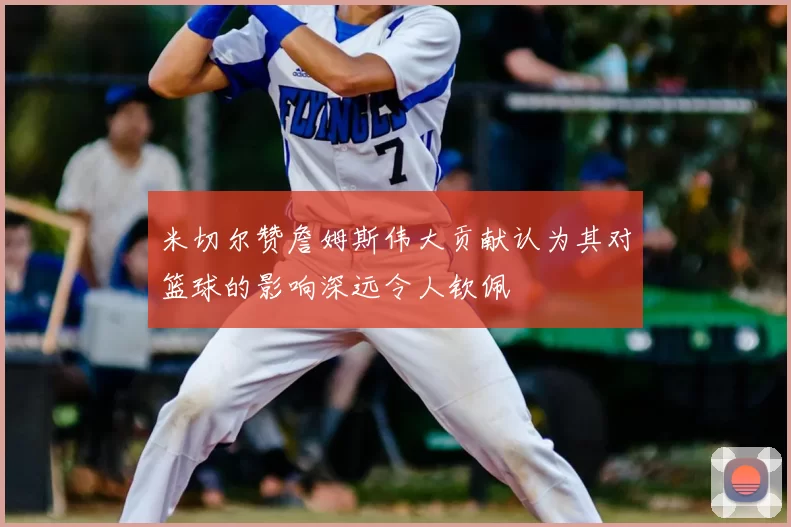 米切尔赞詹姆斯伟大贡献认为其对篮球的影响深远令人钦佩