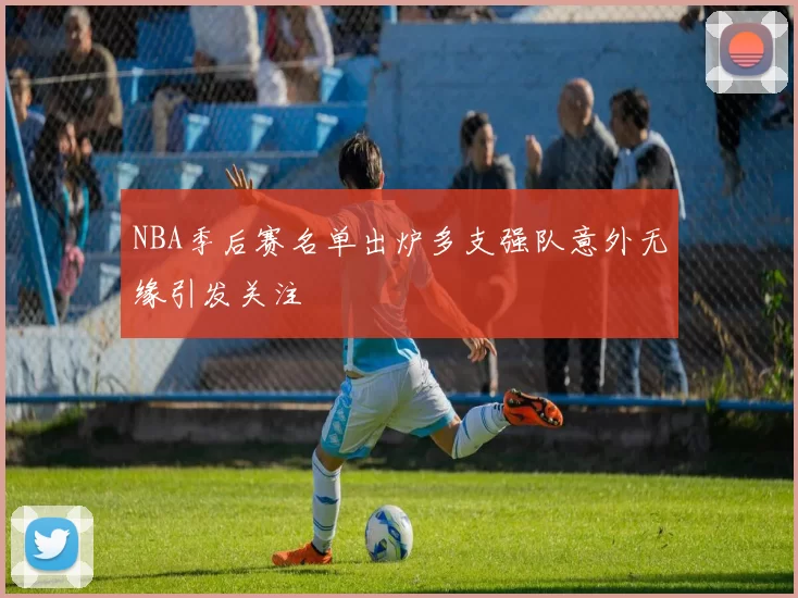 NBA季后赛名单出炉多支强队意外无缘引发关注
