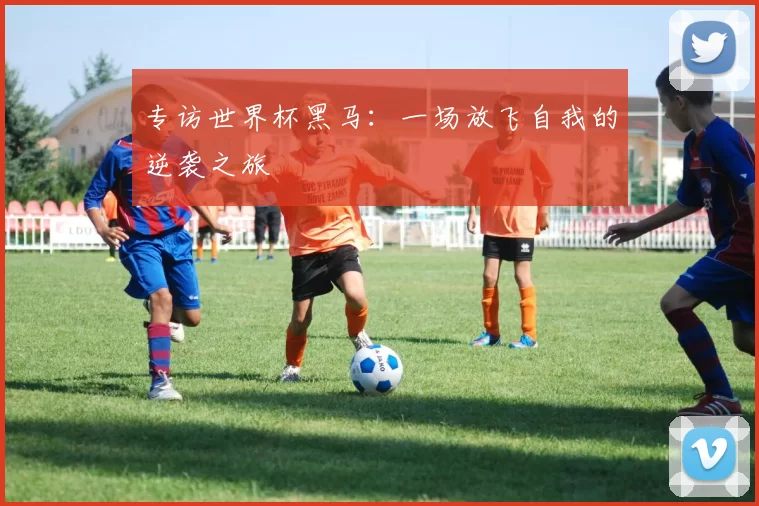 专访世界杯黑马:一场放飞自我的逆袭之旅