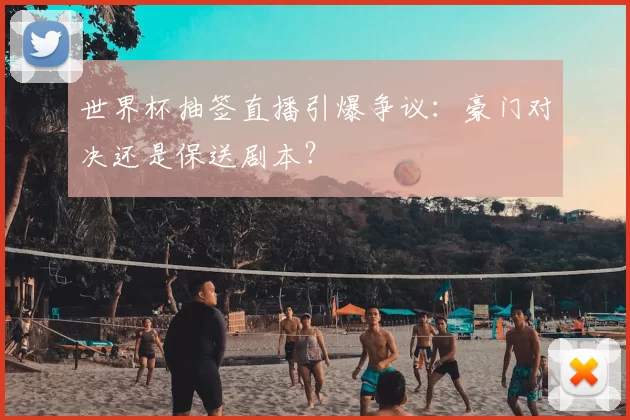 世界杯抽签直播引爆争议:豪门对决还是保送剧本?