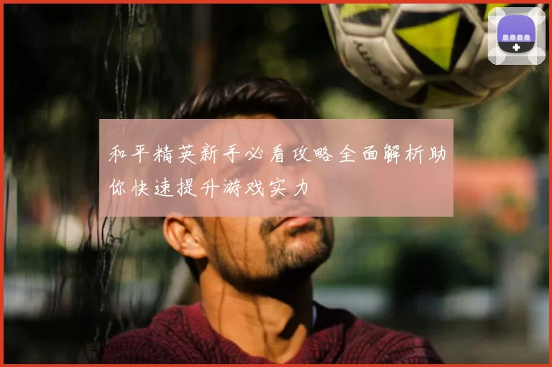 和平精英新手必看攻略全面解析助你快速提升游戏实力