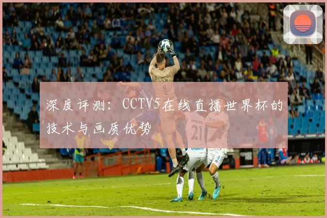 深度评测：CCTV5在线直播世界杯的技术与画质优势
