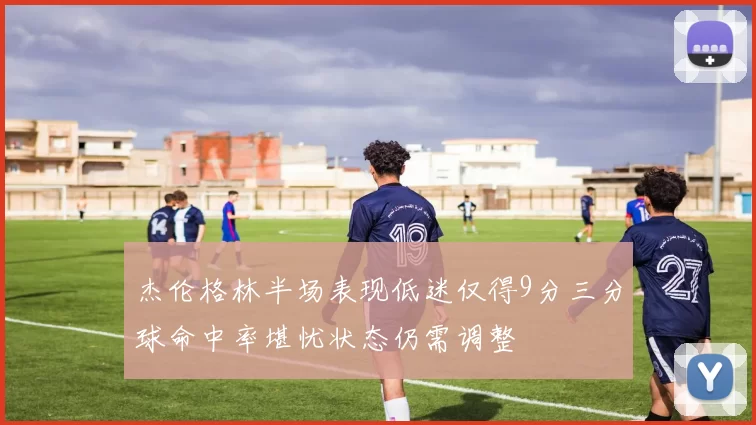 杰伦格林半场表现低迷仅得9分三分球命中率堪忧状态仍需调整