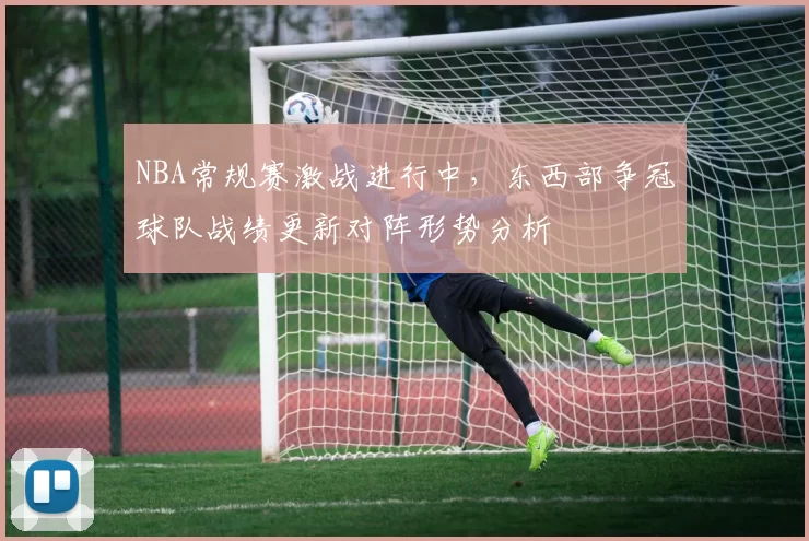 NBA常规赛激战进行中，东西部争冠球队战绩更新对阵形势分析