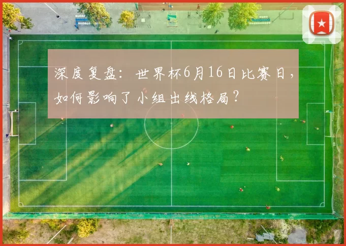 深度复盘：世界杯6月16日比赛日，如何影响了小组出线格局？