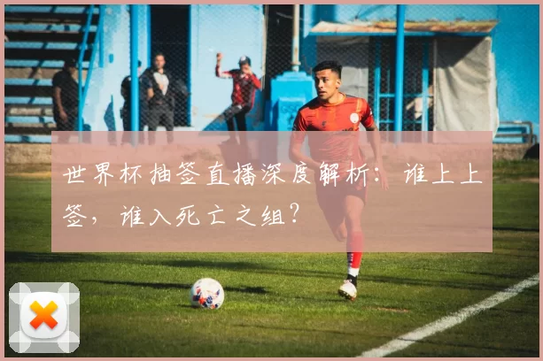 世界杯抽签直播深度解析:谁上上签,谁入死亡之组?