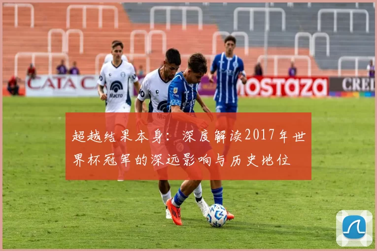 超越结果本身:深度解读2017年世界杯冠军的深远影响与历史地位