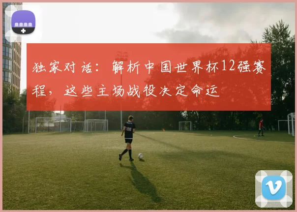 独家对话：解析中国世界杯12强赛程，这些主场战役决定命运