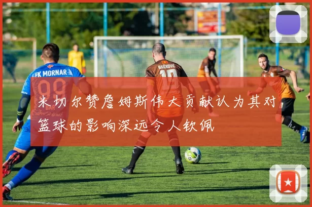 米切尔赞詹姆斯伟大贡献认为其对篮球的影响深远令人钦佩