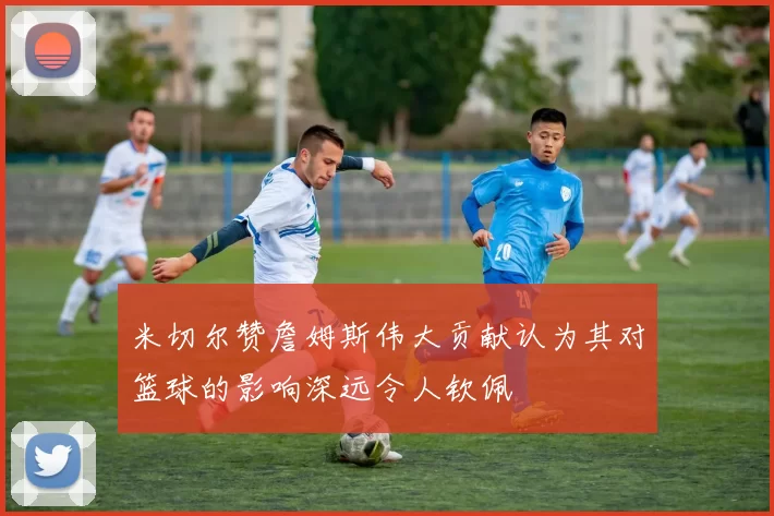 米切尔赞詹姆斯伟大贡献认为其对篮球的影响深远令人钦佩
