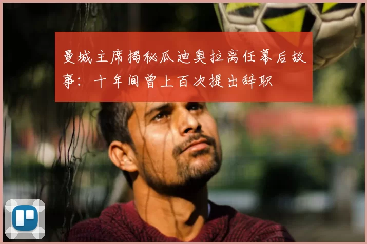 曼城主席揭秘瓜迪奥拉离任幕后故事:十年间曾上百次提出辞职