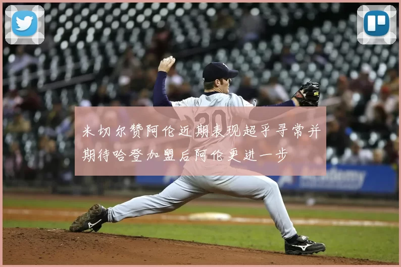米切尔赞阿伦近期表现超乎寻常并期待哈登加盟后阿伦更进一步