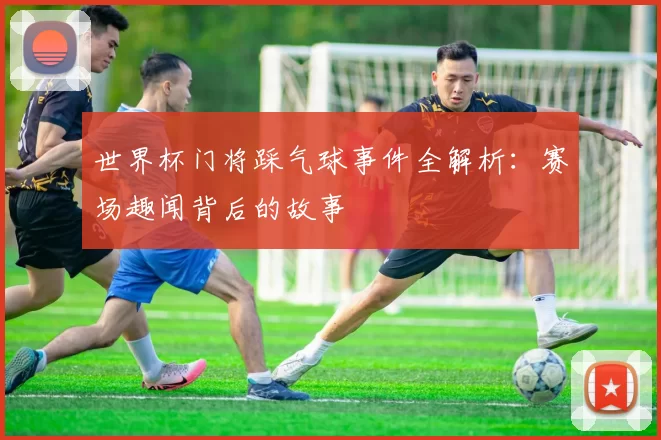 世界杯门将踩气球事件全解析：赛场趣闻背后的故事