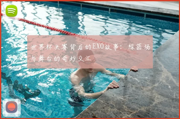 世界杯决赛背后的EXO故事：绿茵场与舞台的奇妙交汇