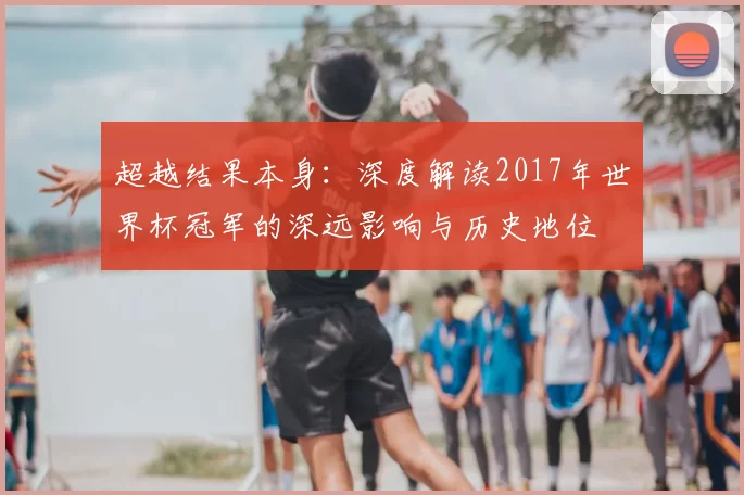 超越结果本身:深度解读2017年世界杯冠军的深远影响与历史地位