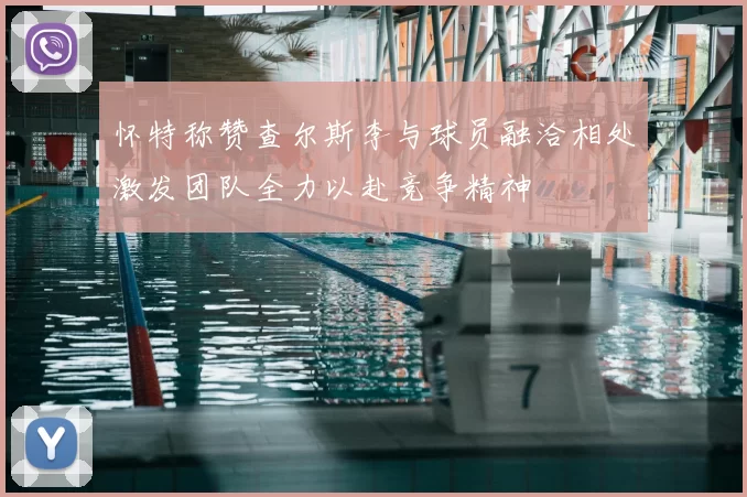 怀特称赞查尔斯李与球员融洽相处激发团队全力以赴竞争精神