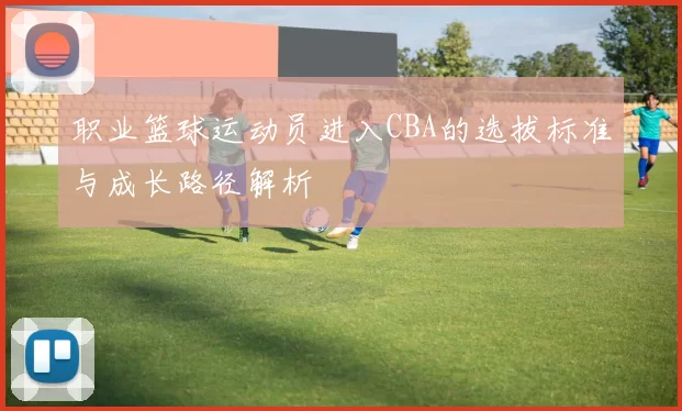 职业篮球运动员进入CBA的选拔标准与成长路径解析