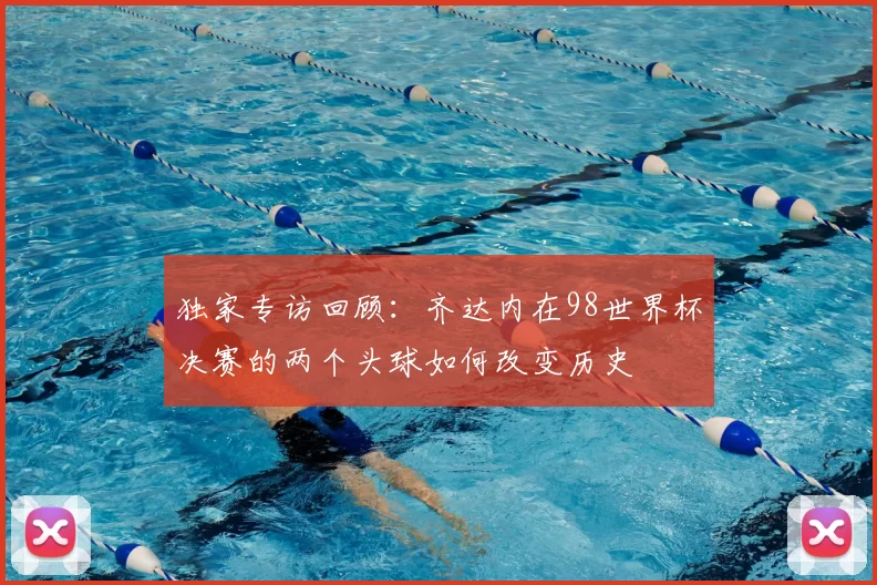独家专访回顾:齐达内在98世界杯决赛的两个头球如何改变历史