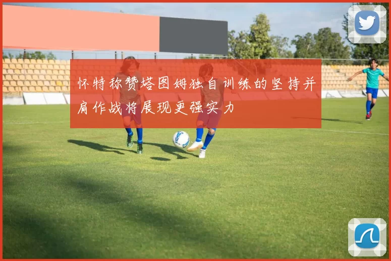 怀特称赞塔图姆独自训练的坚持并肩作战将展现更强实力