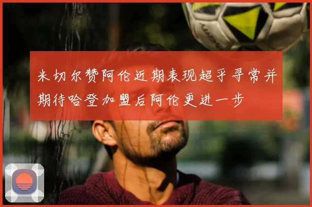 米切尔赞阿伦近期表现超乎寻常并期待哈登加盟后阿伦更进一步